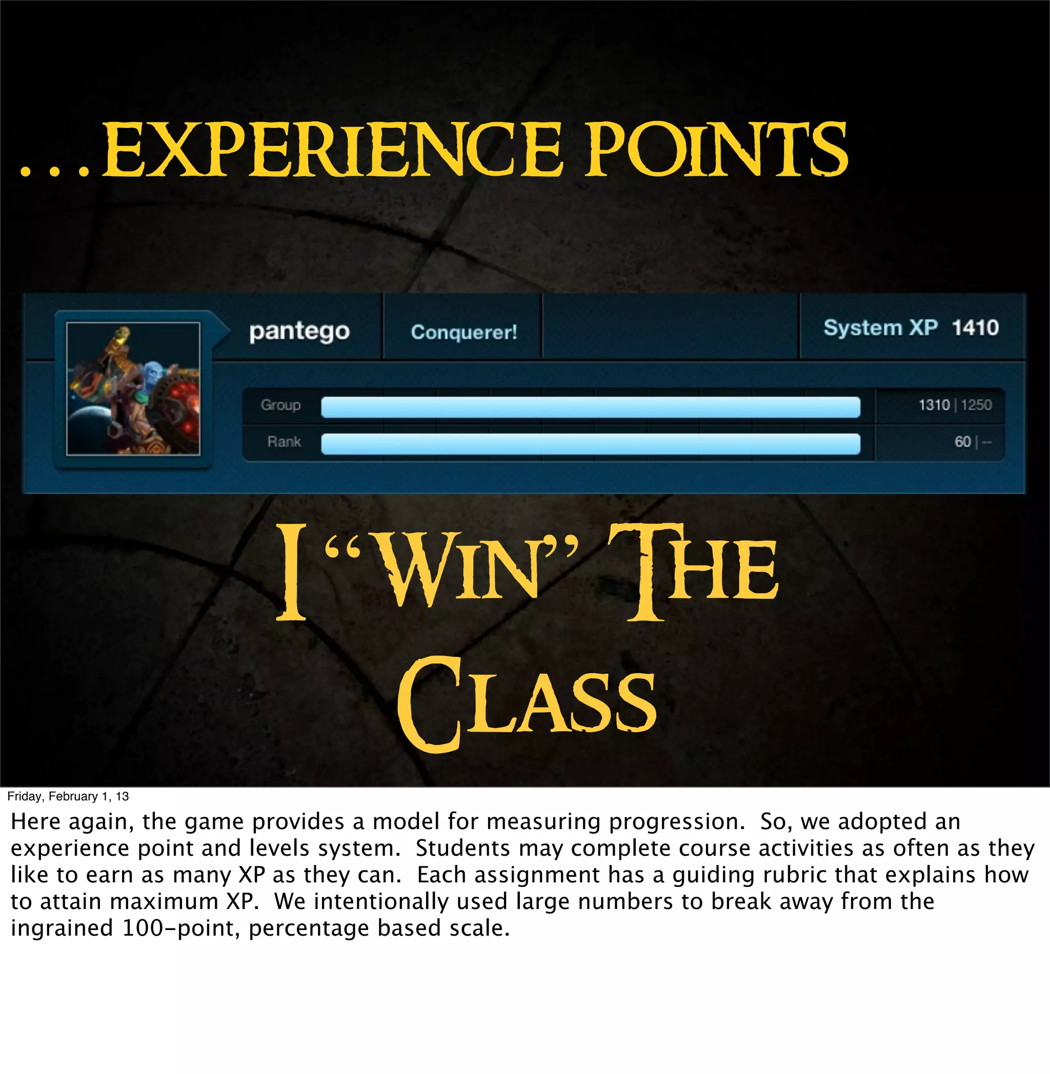 …experience points



                         I “Win” The
                            Class
Friday, February 1, 13

Here again, the game provides a model for measuring progression. So, we adopted an
experience point and levels system. Students may complete course activities as often as they
like to earn as many XP as they can. Each assignment has a guiding rubric that explains how
to attain maximum XP. We intentionally used large numbers to break away from the
ingrained 100-point, percentage based scale.
 