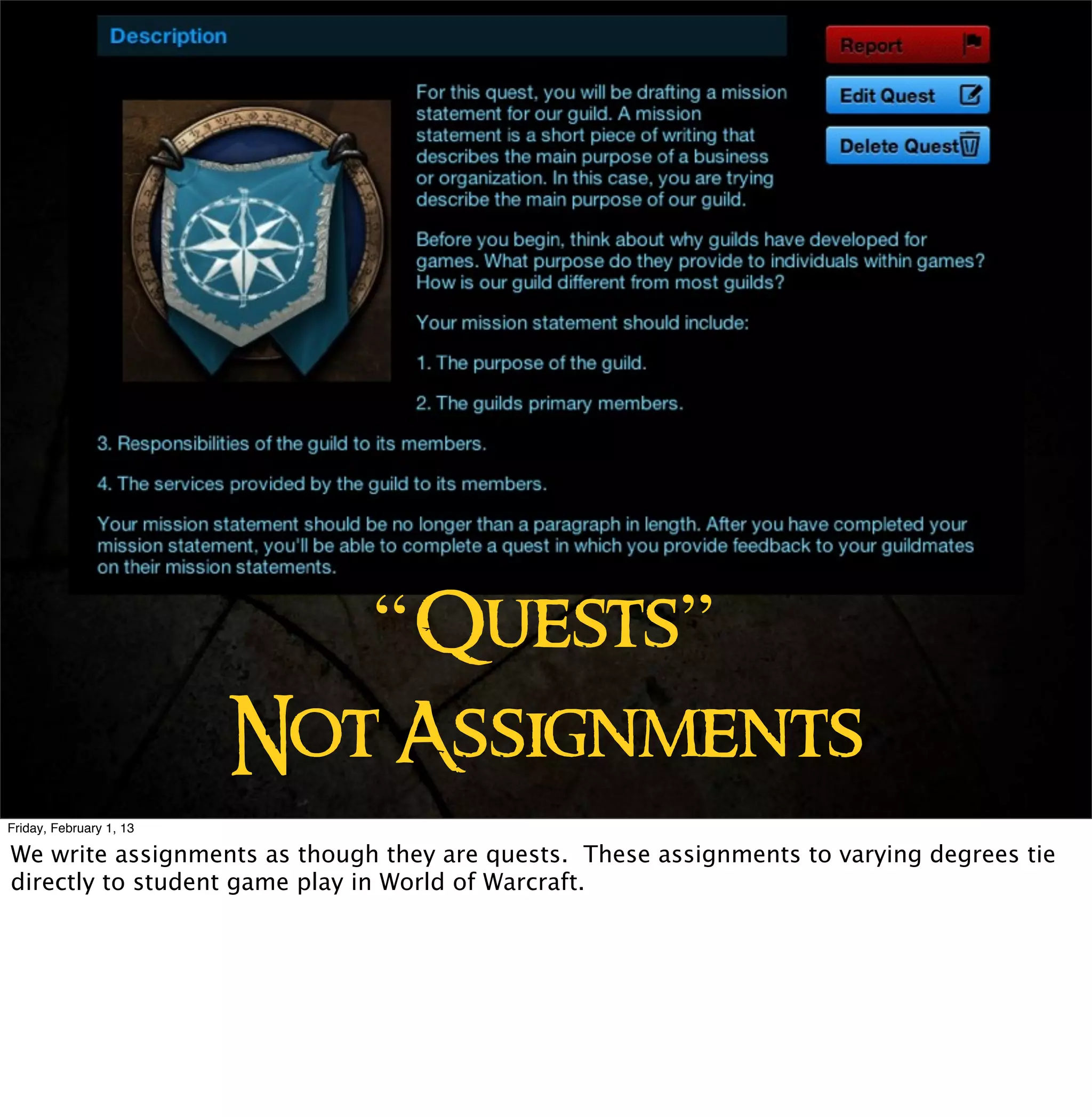 “Quests”
                         Not Assignments
Friday, February 1, 13

We write assignments as though they are quests. These assignments to varying degrees tie
directly to student game play in World of Warcraft.
 