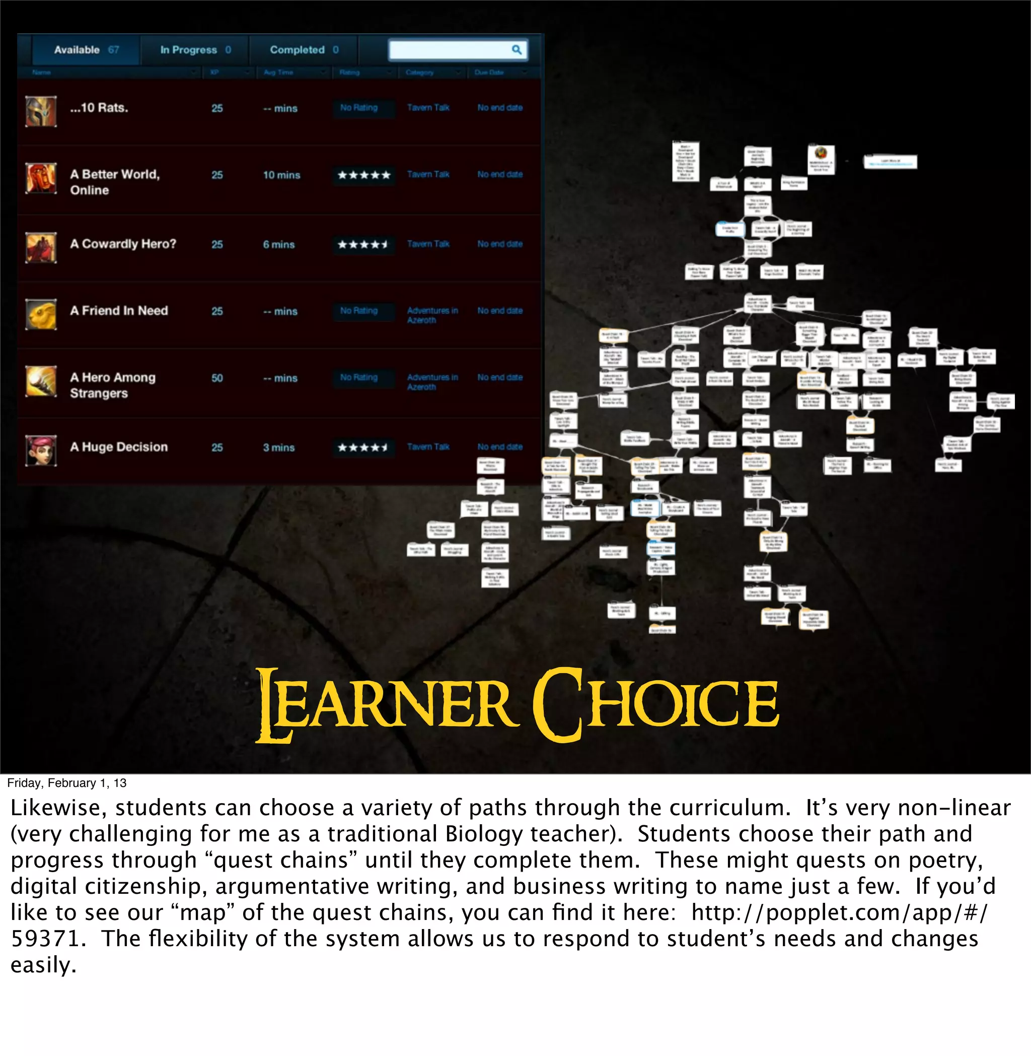 L
                         earner Choice
Friday, February 1, 13

Likewise, students can choose a variety of paths through the curriculum. It’s very non-linear
(very challenging for me as a traditional Biology teacher). Students choose their path and
progress through “quest chains” until they complete them. These might quests on poetry,
digital citizenship, argumentative writing, and business writing to name just a few. If you’d
like to see our “map” of the quest chains, you can ﬁnd it here: http://popplet.com/app/#/
59371. The ﬂexibility of the system allows us to respond to student’s needs and changes
easily.
 