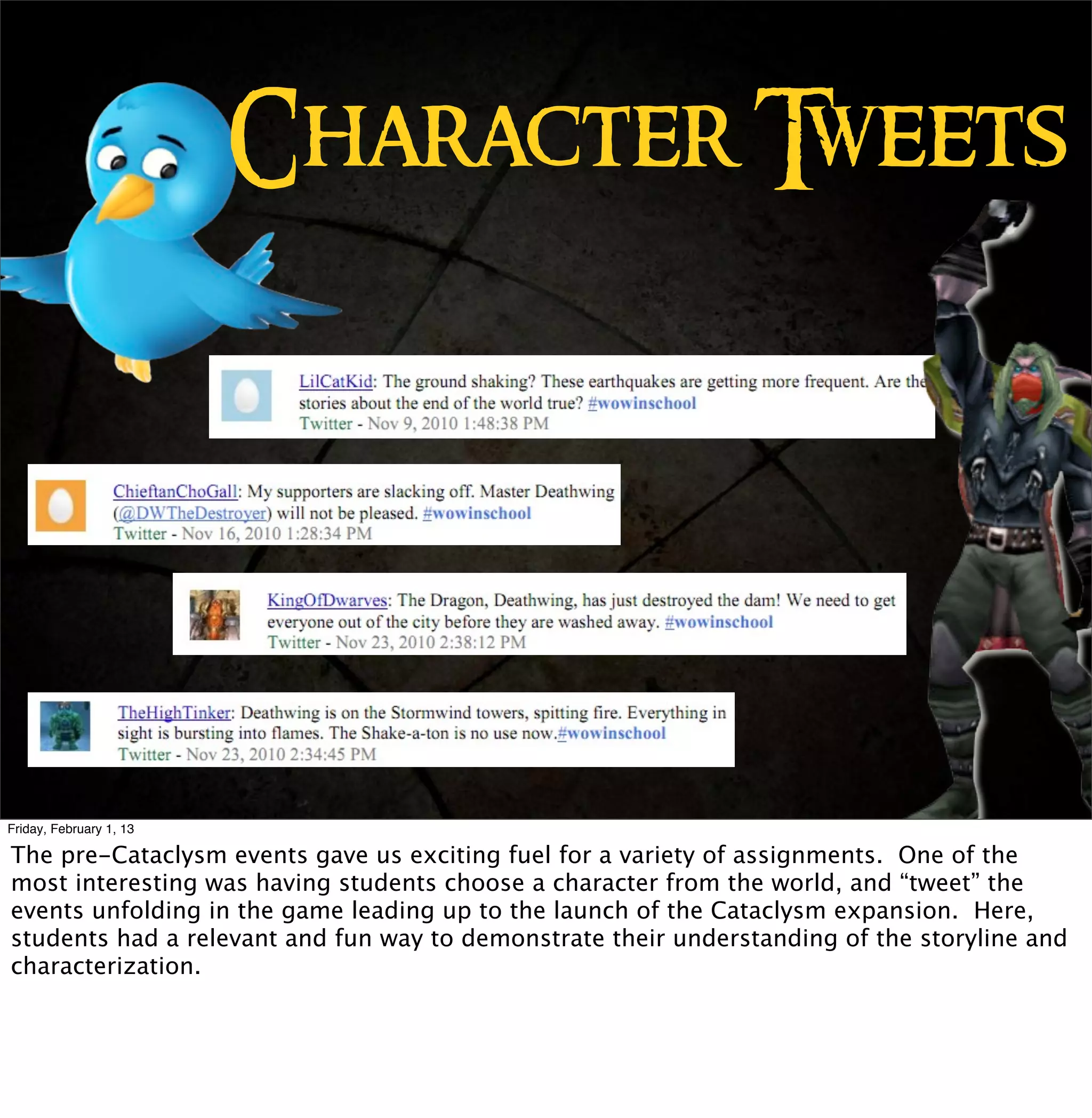 Character Tweets




Friday, February 1, 13

The pre-Cataclysm events gave us exciting fuel for a variety of assignments. One of the
most interesting was having students choose a character from the world, and “tweet” the
events unfolding in the game leading up to the launch of the Cataclysm expansion. Here,
students had a relevant and fun way to demonstrate their understanding of the storyline and
characterization.
 