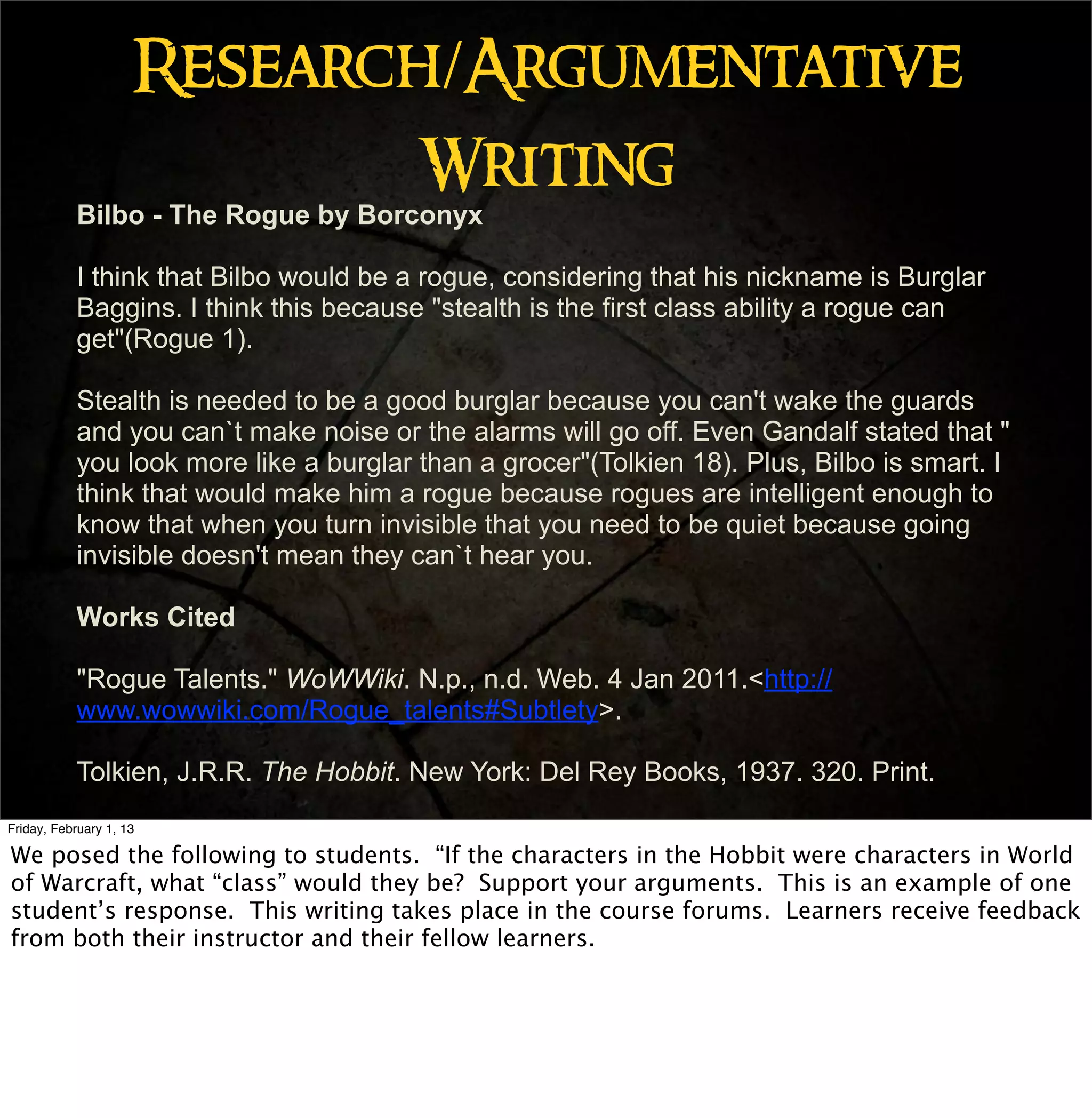 Research/Argumentative
                             Writing
           Bilbo - The Rogue by Borconyx

           I think that Bilbo would be a rogue, considering that his nickname is Burglar
           Baggins. I think this because "stealth is the first class ability a rogue can
           get"(Rogue 1).

           Stealth is needed to be a good burglar because you can't wake the guards
           and you can`t make noise or the alarms will go off. Even Gandalf stated that "
           you look more like a burglar than a grocer"(Tolkien 18). Plus, Bilbo is smart. I
           think that would make him a rogue because rogues are intelligent enough to
           know that when you turn invisible that you need to be quiet because going
           invisible doesn't mean they can`t hear you.

           Works Cited

           "Rogue Talents." WoWWiki. N.p., n.d. Web. 4 Jan 2011.<http://
           www.wowwiki.com/Rogue_talents#Subtlety>.

           Tolkien, J.R.R. The Hobbit. New York: Del Rey Books, 1937. 320. Print.
Friday, February 1, 13

We posed the following to students. “If the characters in the Hobbit were characters in World
of Warcraft, what “class” would they be? Support your arguments. This is an example of one
student’s response. This writing takes place in the course forums. Learners receive feedback
from both their instructor and their fellow learners.
 