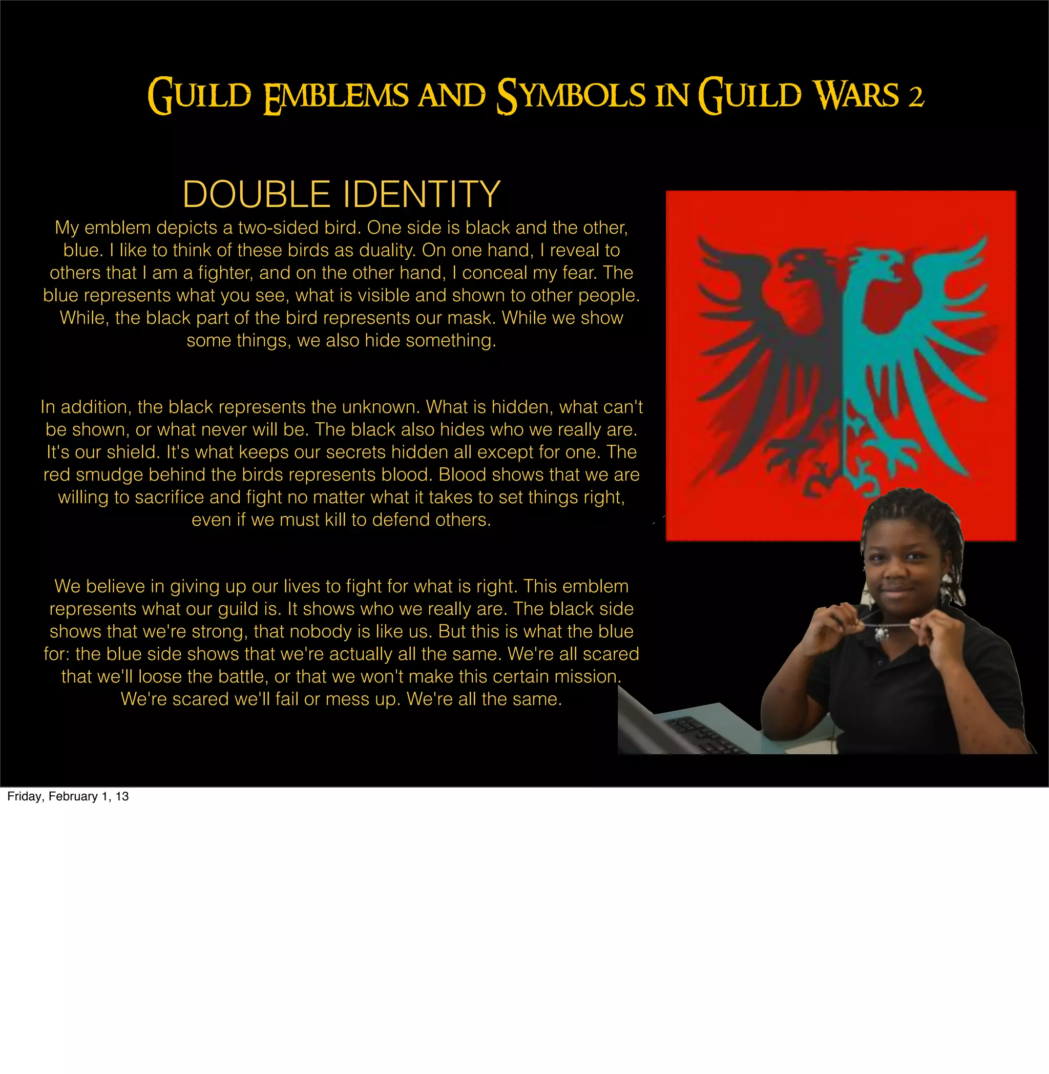 Guild Emblems and Symbols in Guild Wars 2

                          DOUBLE IDENTITY
       My emblem depicts a two-sided bird. One side is black and the other,
         blue. I like to think of these birds as duality. On one hand, I reveal to
       others that I am a ﬁghter, and on the other hand, I conceal my fear. The
      blue represents what you see, what is visible and shown to other people.
        While, the black part of the bird represents our mask. While we show
                           some things, we also hide something.


     In addition, the black represents the unknown. What is hidden, what can't
      be shown, or what never will be. The black also hides who we really are.
      It's our shield. It's what keeps our secrets hidden all except for one. The
      red smudge behind the birds represents blood. Blood shows that we are
        willing to sacriﬁce and ﬁght no matter what it takes to set things right,
                           even if we must kill to defend others.


        We believe in giving up our lives to ﬁght for what is right. This emblem
       represents what our guild is. It shows who we really are. The black side
       shows that we're strong, that nobody is like us. But this is what the blue
      for: the blue side shows that we're actually all the same. We're all scared
         that we'll loose the battle, or that we won't make this certain mission.
                 We're scared we'll fail or mess up. We're all the same.




Friday, February 1, 13
 