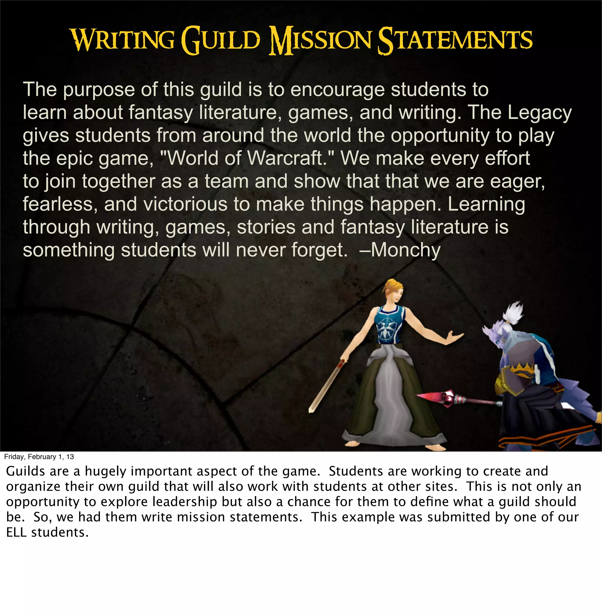 Writing Guild Mission Statements
     The purpose of this guild is to encourage students to
     learn about fantasy literature, games, and writing. The Legacy
     gives students from around the world the opportunity to play
     the epic game, "World of Warcraft." We make every effort
     to join together as a team and show that that we are eager,
     fearless, and victorious to make things happen. Learning
     through writing, games, stories and fantasy literature is
     something students will never forget. –Monchy




Friday, February 1, 13

Guilds are a hugely important aspect of the game. Students are working to create and
organize their own guild that will also work with students at other sites. This is not only an
opportunity to explore leadership but also a chance for them to deﬁne what a guild should
be. So, we had them write mission statements. This example was submitted by one of our
ELL students.
 