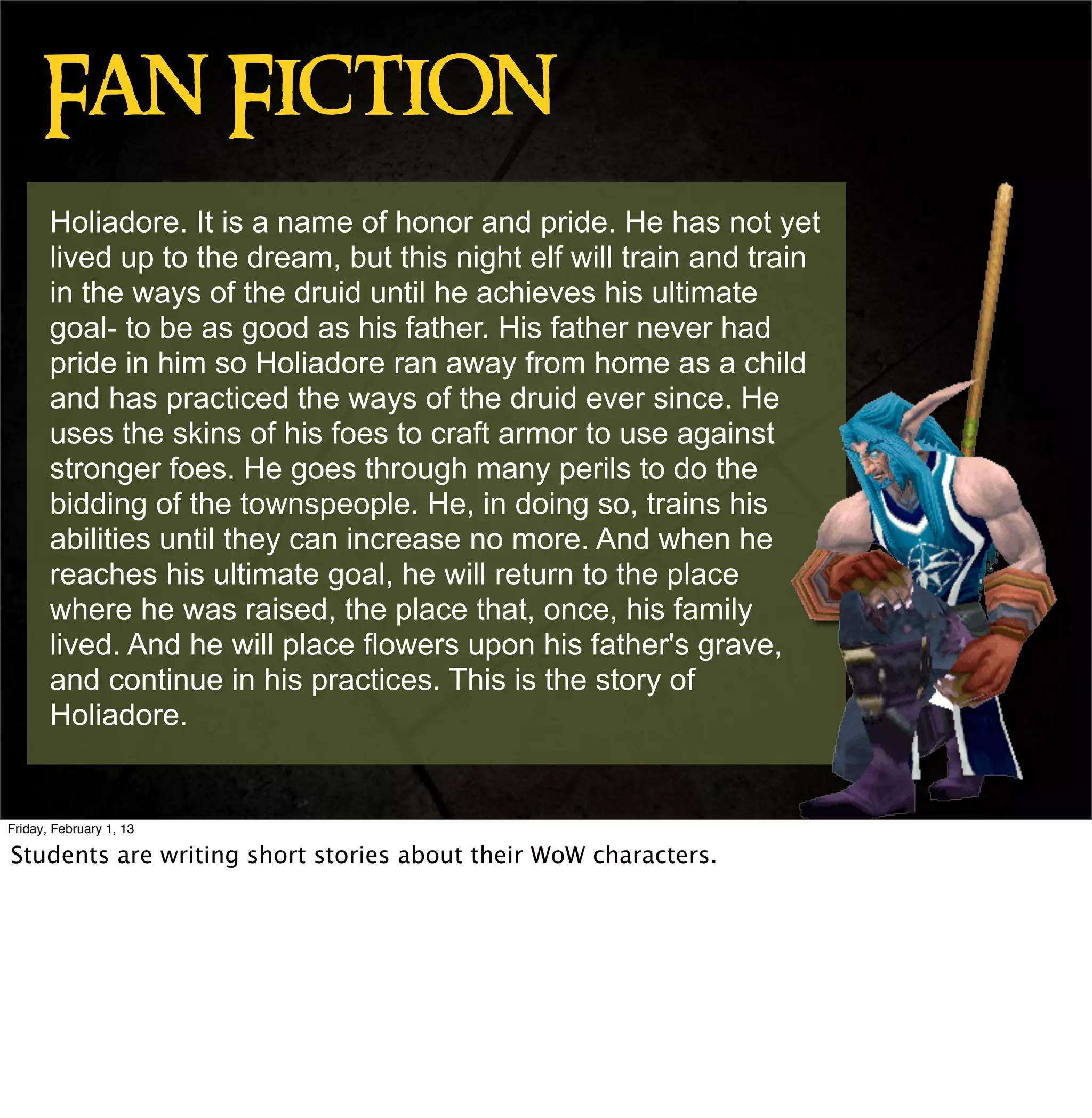 Fan Fiction
       Holiadore. It is a name of honor and pride. He has not yet
       lived up to the dream, but this night elf will train and train
       in the ways of the druid until he achieves his ultimate
       goal- to be as good as his father. His father never had
       pride in him so Holiadore ran away from home as a child
       and has practiced the ways of the druid ever since. He
       uses the skins of his foes to craft armor to use against
       stronger foes. He goes through many perils to do the
       bidding of the townspeople. He, in doing so, trains his
       abilities until they can increase no more. And when he
       reaches his ultimate goal, he will return to the place
       where he was raised, the place that, once, his family
       lived. And he will place flowers upon his father's grave,
       and continue in his practices. This is the story of
       Holiadore.


Friday, February 1, 13

Students are writing short stories about their WoW characters.
 