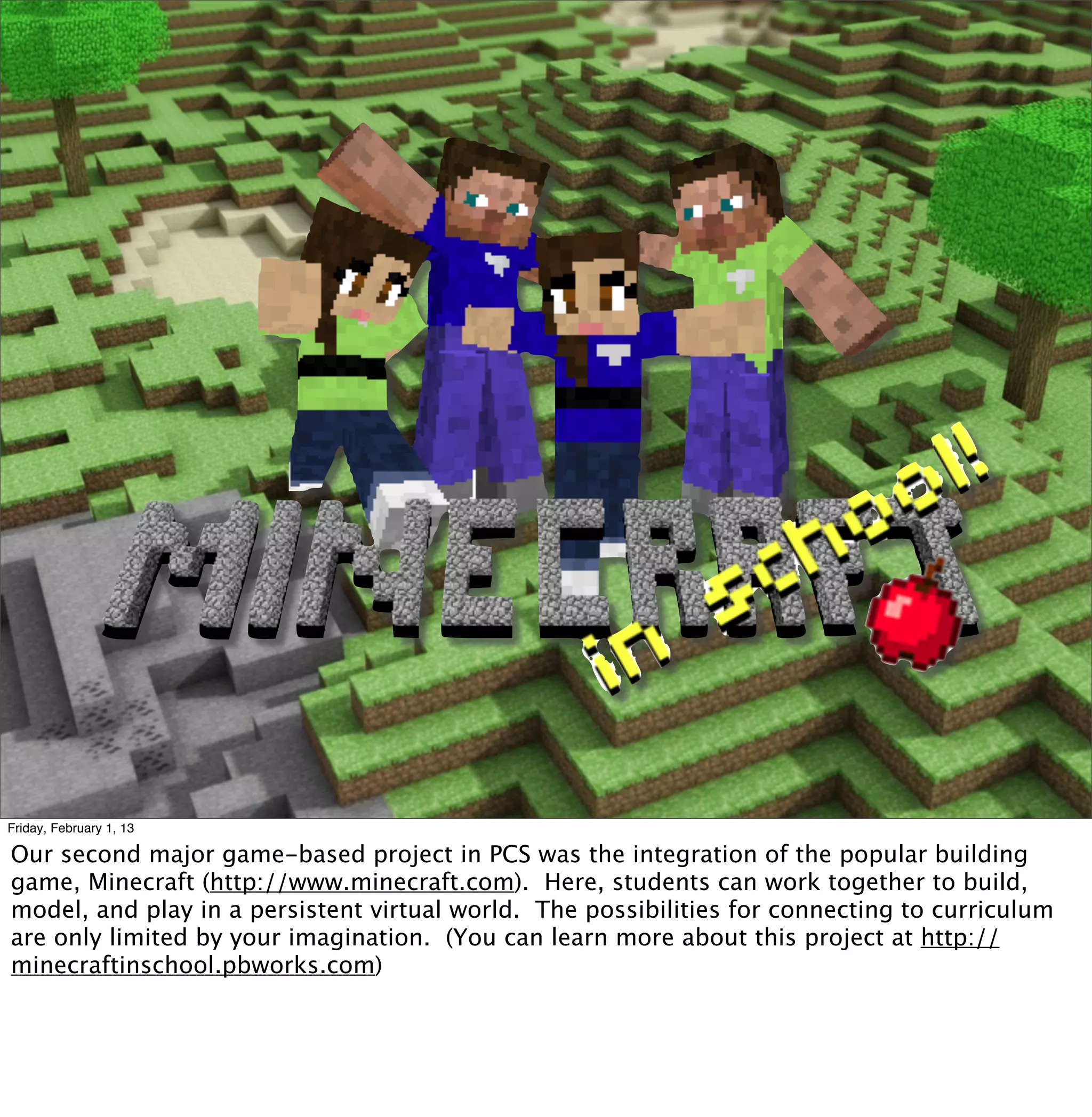 Friday, February 1, 13

Our second major game-based project in PCS was the integration of the popular building
game, Minecraft (http://www.minecraft.com). Here, students can work together to build,
model, and play in a persistent virtual world. The possibilities for connecting to curriculum
are only limited by your imagination. (You can learn more about this project at http://
minecraftinschool.pbworks.com)
 