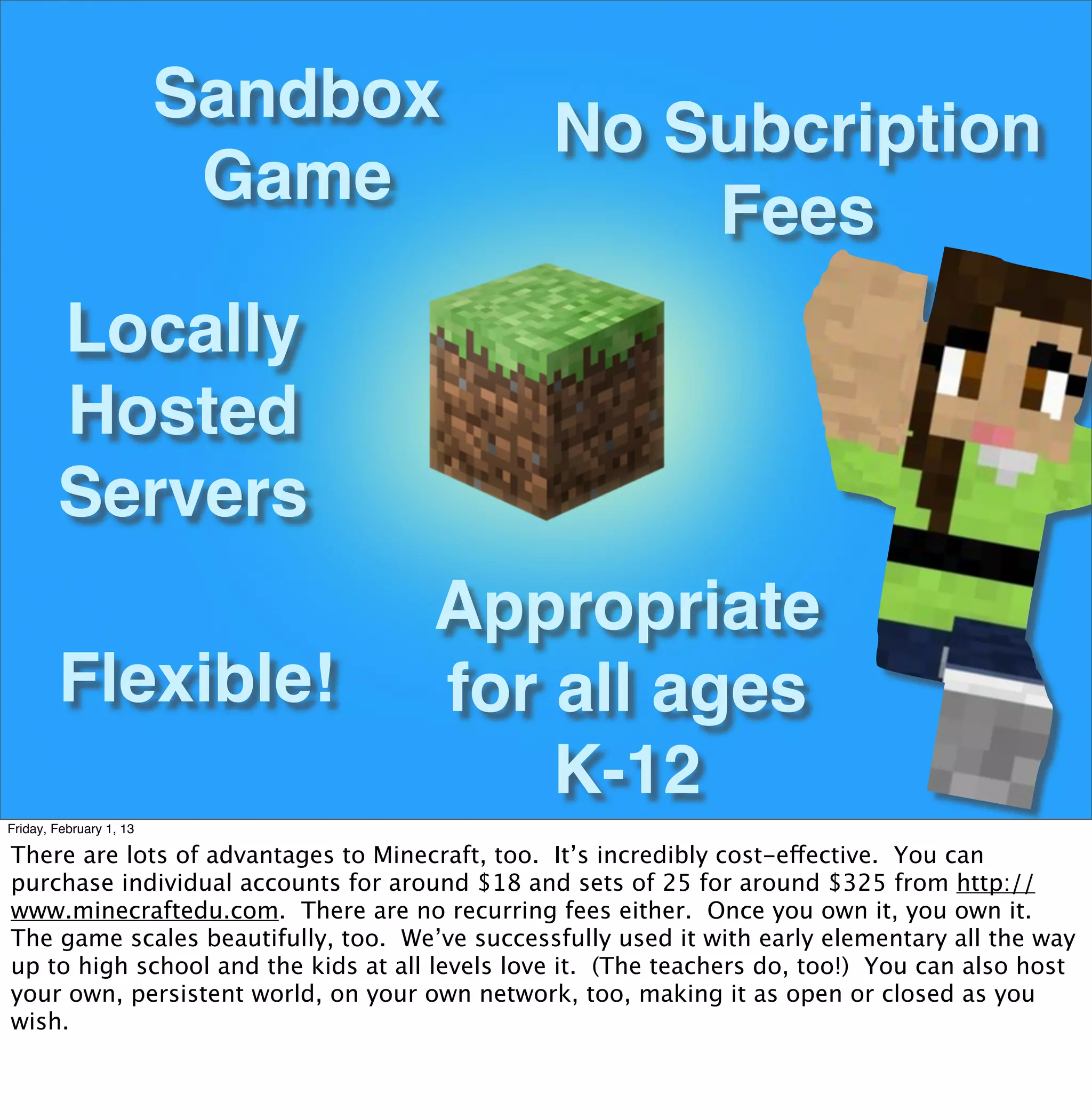Sandbox
                                                No Subcription
                          Game
                                                    Fees
        Locally
        Hosted
        Servers
                                     Appropriate
        Flexible!                    for all ages
                                         K-12
Friday, February 1, 13

There are lots of advantages to Minecraft, too. It’s incredibly cost-effective. You can
purchase individual accounts for around $18 and sets of 25 for around $325 from http://
www.minecraftedu.com. There are no recurring fees either. Once you own it, you own it.
The game scales beautifully, too. We’ve successfully used it with early elementary all the way
up to high school and the kids at all levels love it. (The teachers do, too!) You can also host
your own, persistent world, on your own network, too, making it as open or closed as you
wish.
 