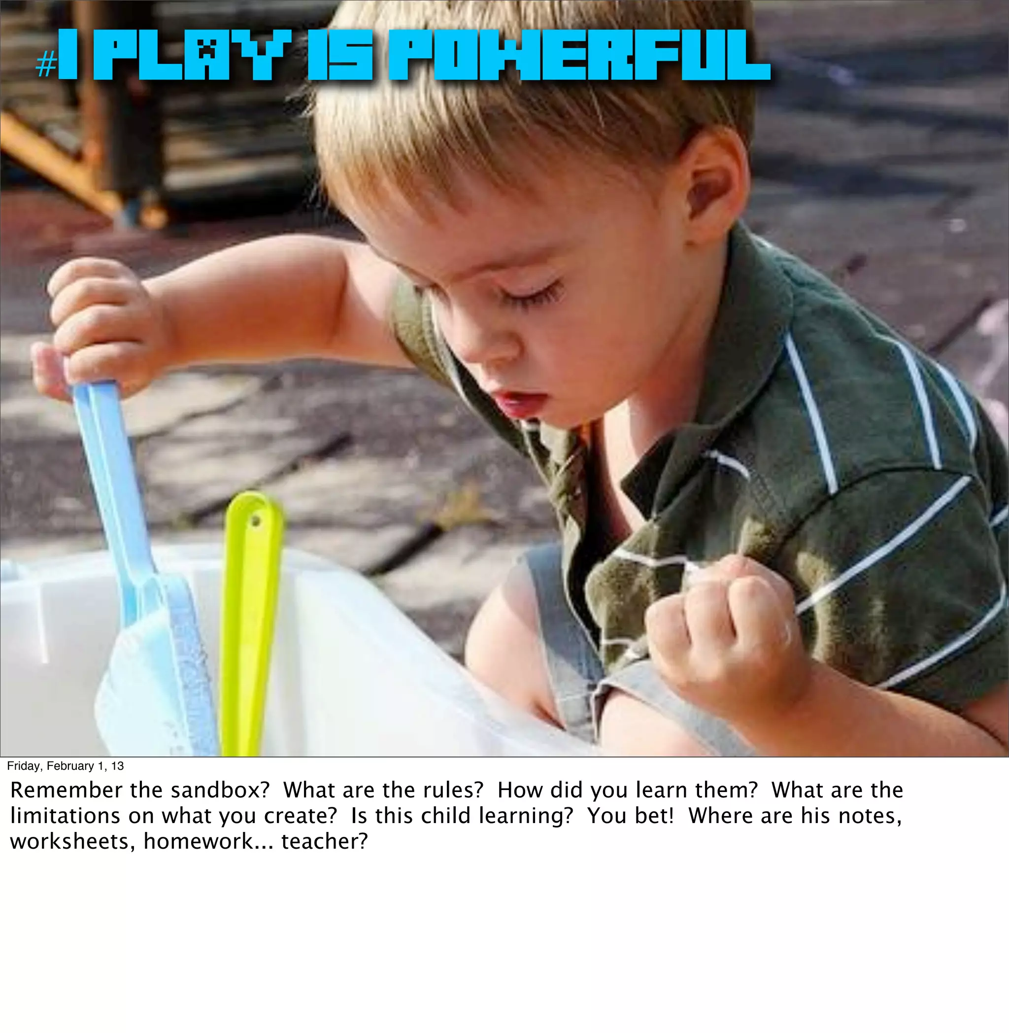 #1 PLAY IS POWERFUL




Friday, February 1, 13

Remember the sandbox? What are the rules? How did you learn them? What are the
limitations on what you create? Is this child learning? You bet! Where are his notes,
worksheets, homework... teacher?
 