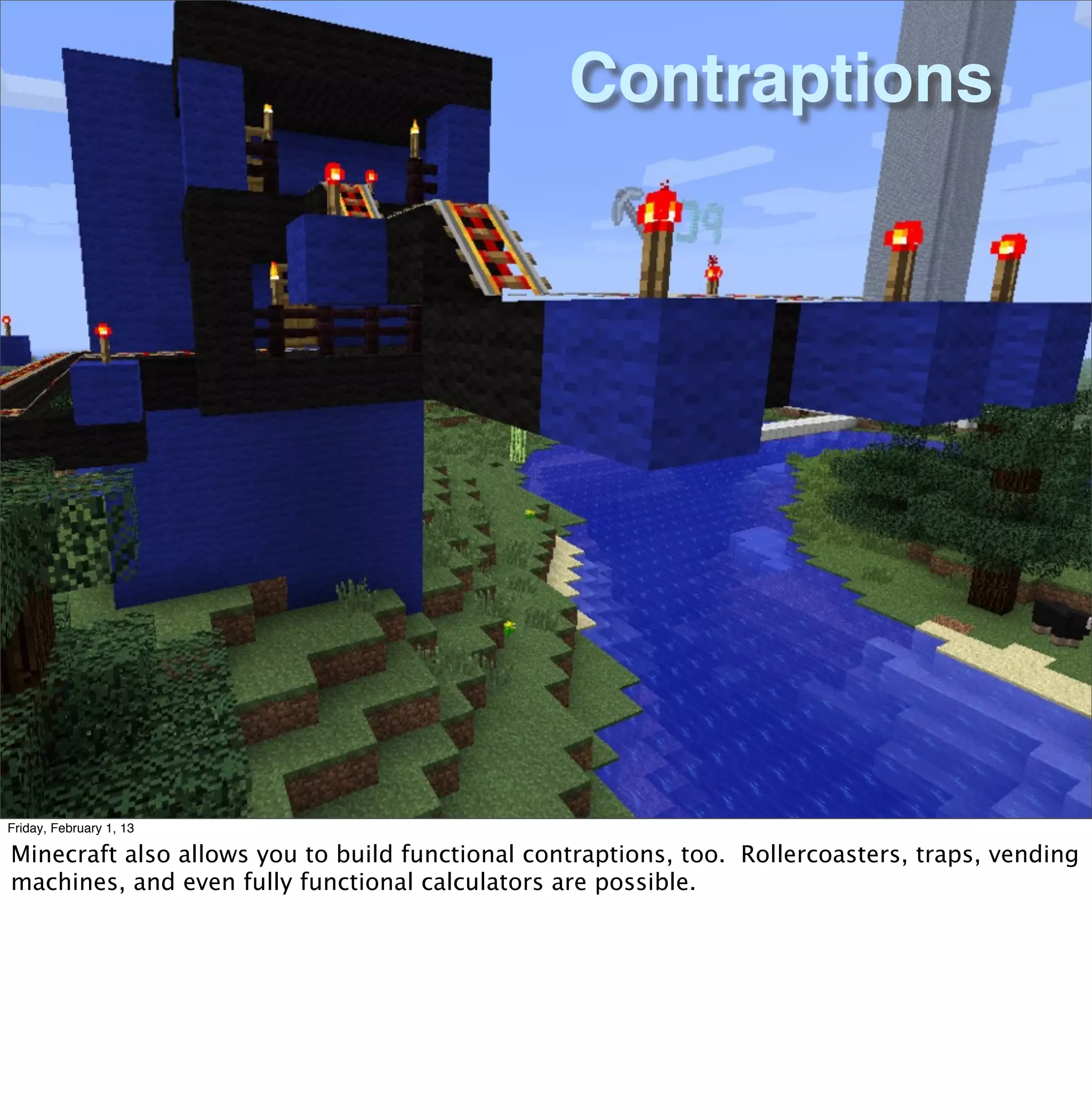 Contraptions




Friday, February 1, 13

Minecraft also allows you to build functional contraptions, too. Rollercoasters, traps, vending
machines, and even fully functional calculators are possible.
 