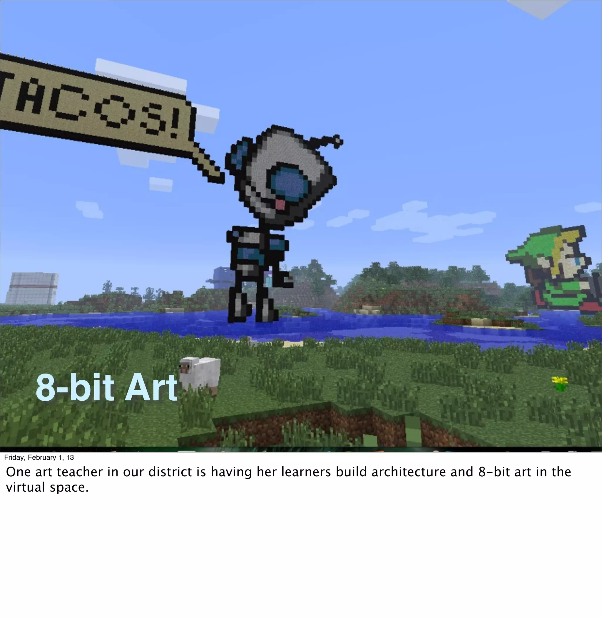 8-bit Art
Friday, February 1, 13

One art teacher in our district is having her learners build architecture and 8-bit art in the
virtual space.
 