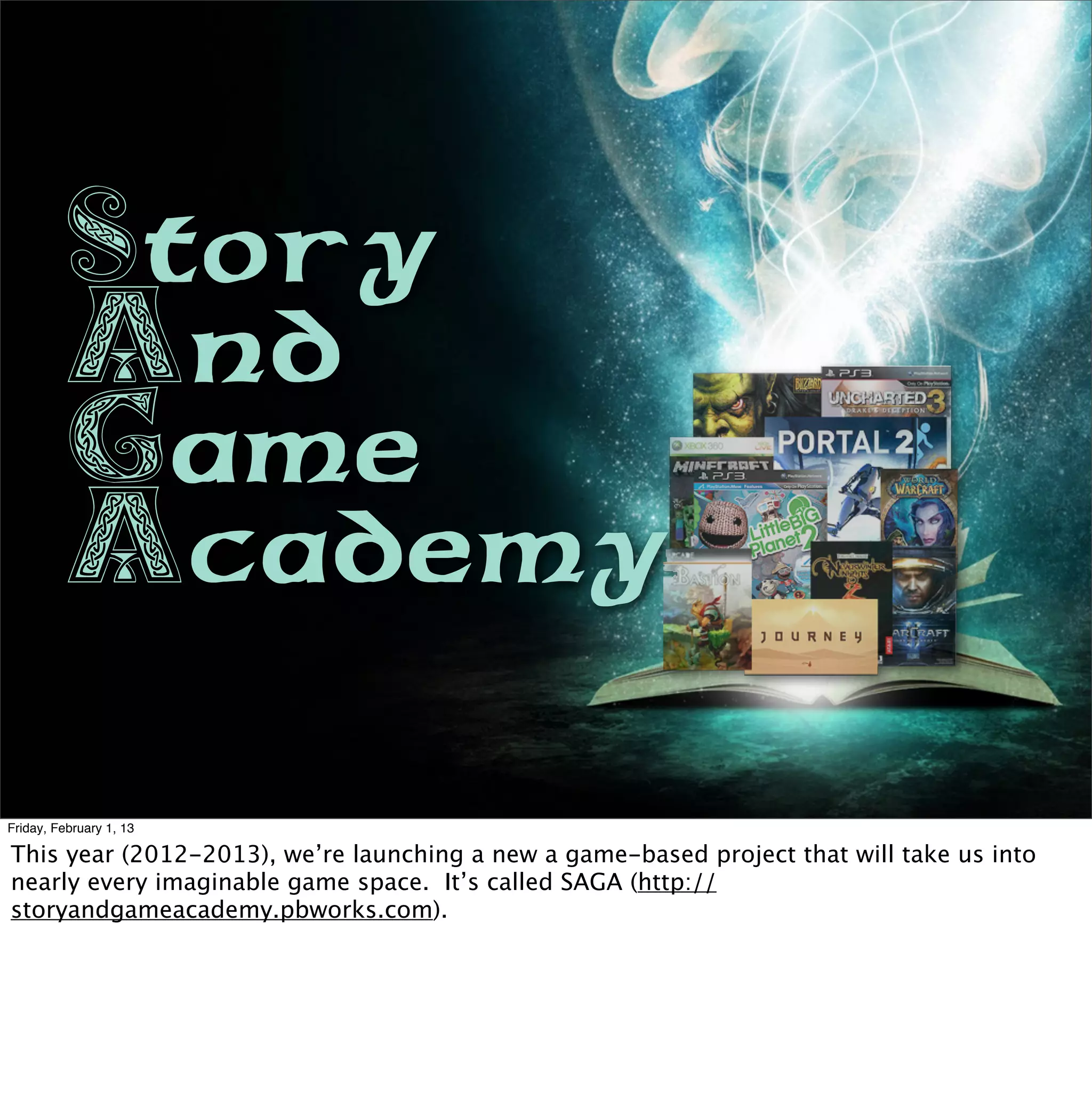 Story
          And
          Game
          Academy

Friday, February 1, 13

This year (2012-2013), we’re launching a new a game-based project that will take us into
nearly every imaginable game space. It’s called SAGA (http://
storyandgameacademy.pbworks.com).
 