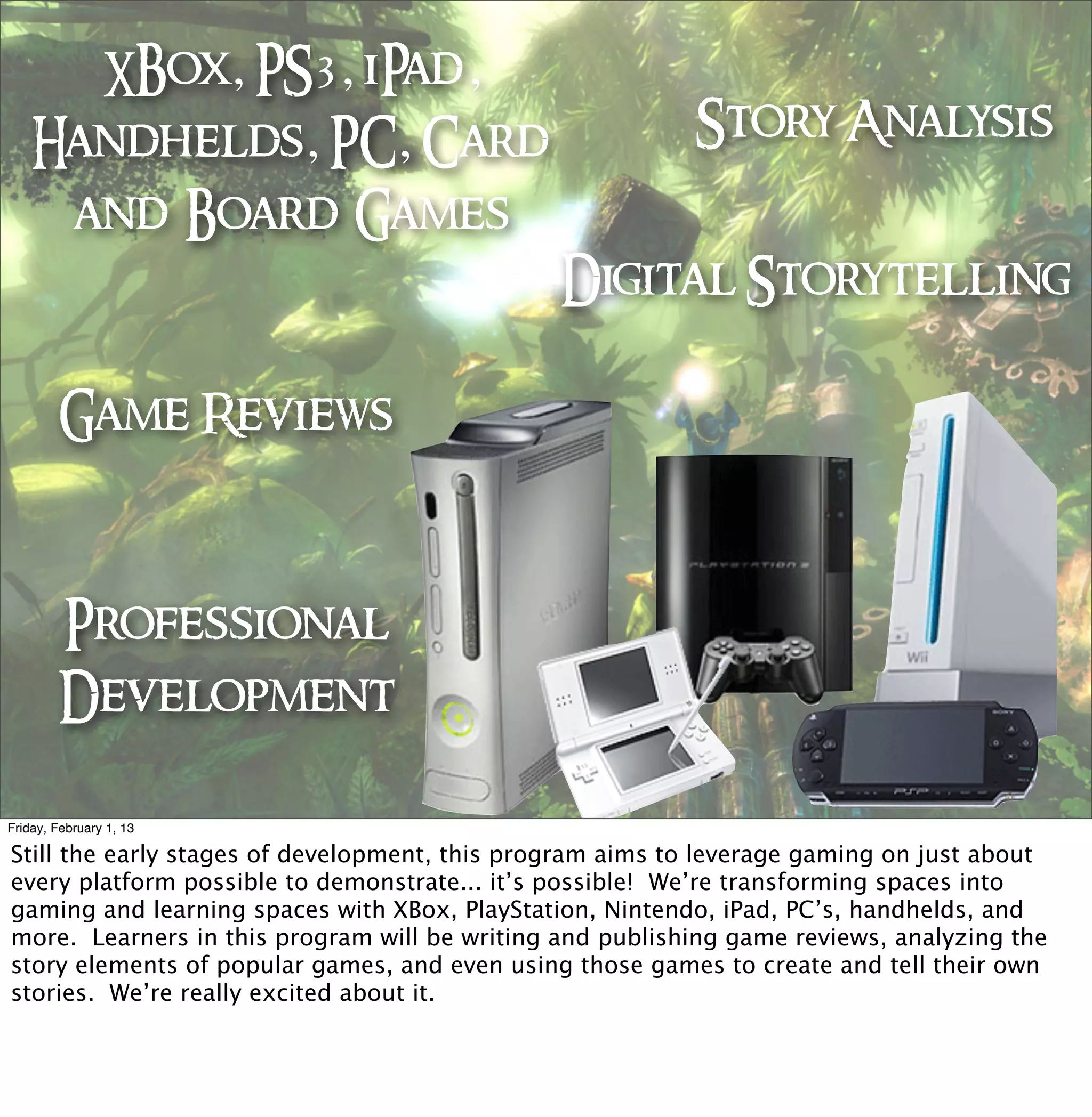 XBox, PS3, iPad,
    Handhelds, PC, Card                                   Story Analysis
     and Board Games
                                               Digital Storytelling

        Game Reviews



        Professional
        Development

Friday, February 1, 13




                                 Play
                                   Play
Still the early stages of development, this program aims to leverage gaming on just about
every platform possible to demonstrate... it’s possible! We’re transforming spaces into
gaming and learning spaces with XBox, PlayStation, Nintendo, iPad, PC’s, handhelds, and
more. Learners in this program will be writing and publishing game reviews, analyzing the
story elements of popular games, and even using those games to create and tell their own
stories. We’re really excited about it.
 