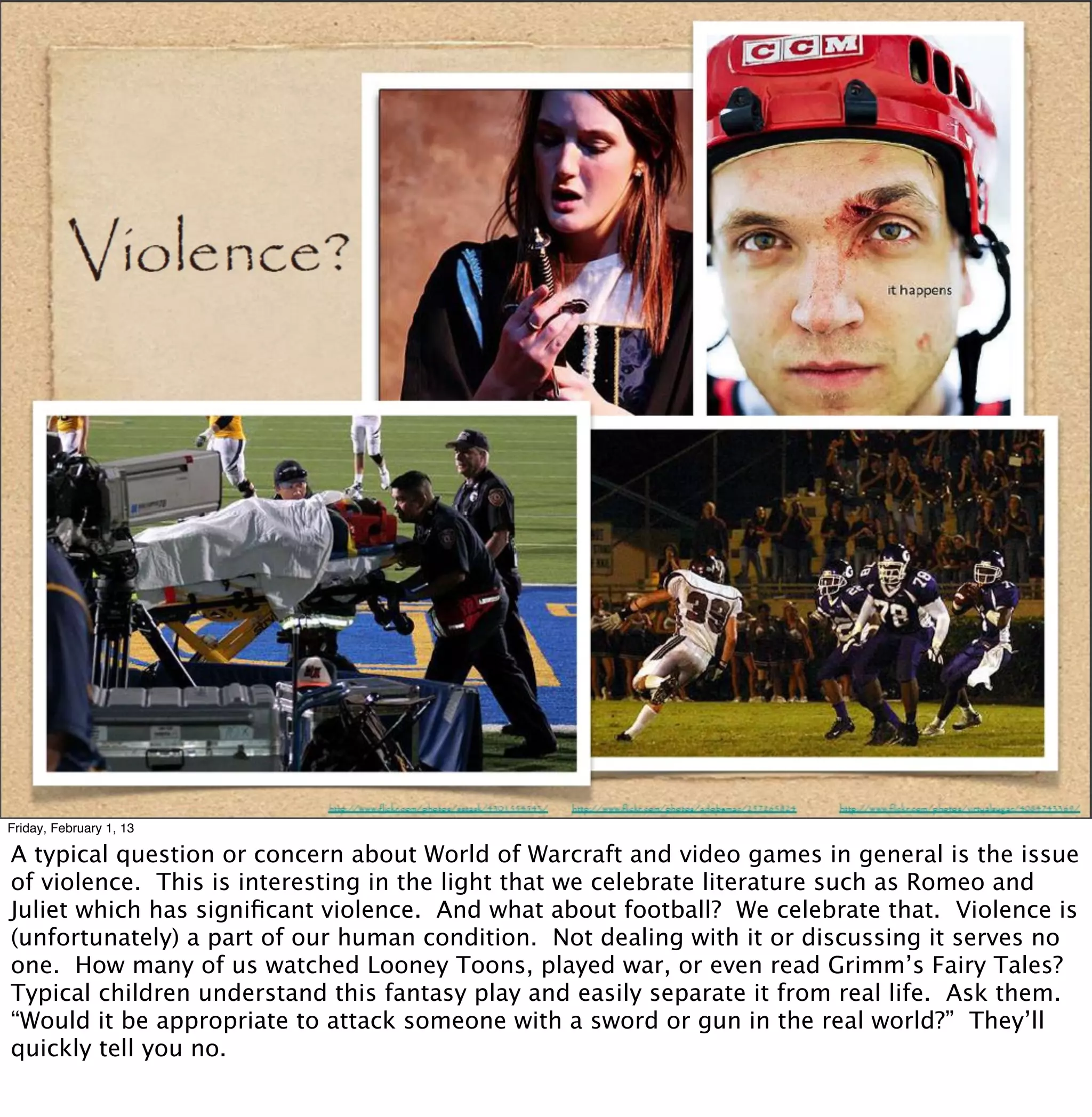 Friday, February 1, 13

A typical question or concern about World of Warcraft and video games in general is the issue
of violence. This is interesting in the light that we celebrate literature such as Romeo and
Juliet which has signiﬁcant violence. And what about football? We celebrate that. Violence is
(unfortunately) a part of our human condition. Not dealing with it or discussing it serves no
one. How many of us watched Looney Toons, played war, or even read Grimm’s Fairy Tales?
Typical children understand this fantasy play and easily separate it from real life. Ask them.
“Would it be appropriate to attack someone with a sword or gun in the real world?” They’ll
quickly tell you no.
 