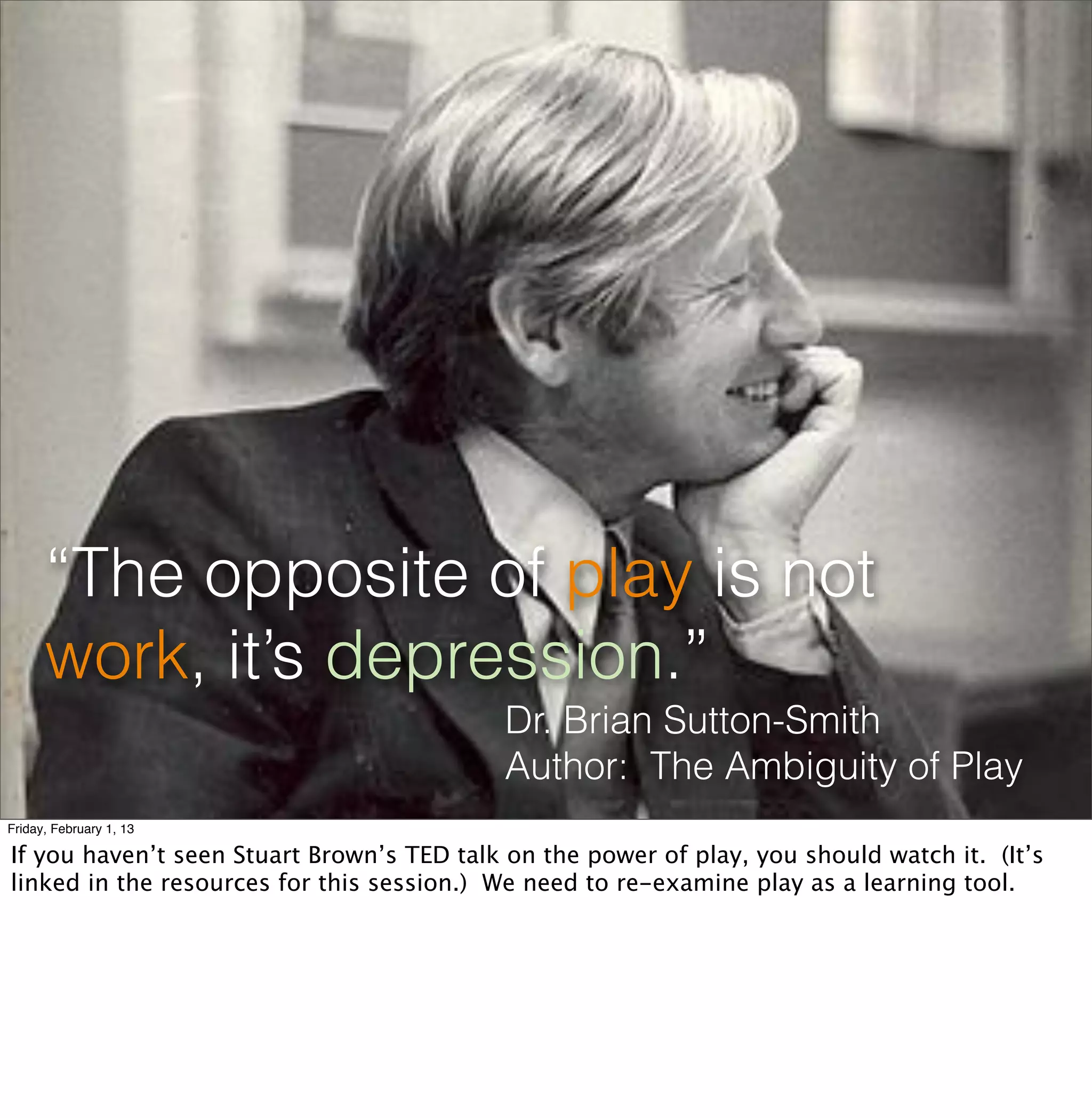 “The opposite of play is not
      work, it’s depression.”
                                           Dr. Brian Sutton-Smith
                                           Author: The Ambiguity of Play
Friday, February 1, 13

If you haven’t seen Stuart Brown’s TED talk on the power of play, you should watch it. (It’s
linked in the resources for this session.) We need to re-examine play as a learning tool.
 
