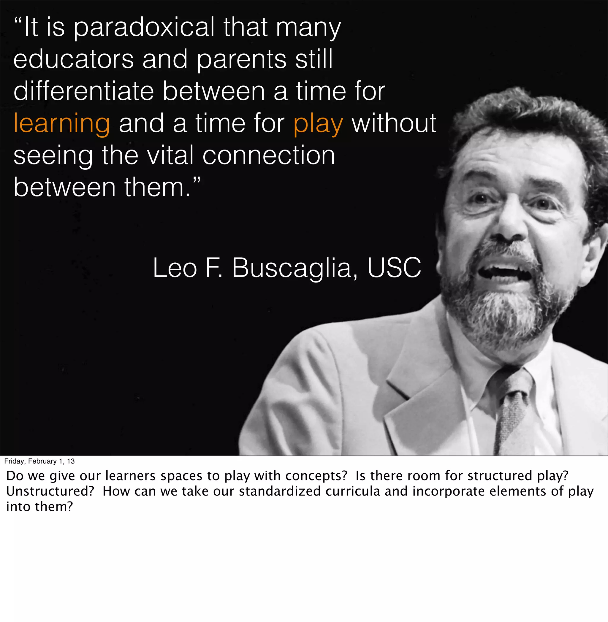 “It is paradoxical that many
  educators and parents still
  differentiate between a time for
  learning and a time for play without
  seeing the vital connection
  between them.”

                         Leo F. Buscaglia, USC




Friday, February 1, 13

Do we give our learners spaces to play with concepts? Is there room for structured play?
Unstructured? How can we take our standardized curricula and incorporate elements of play
into them?
 