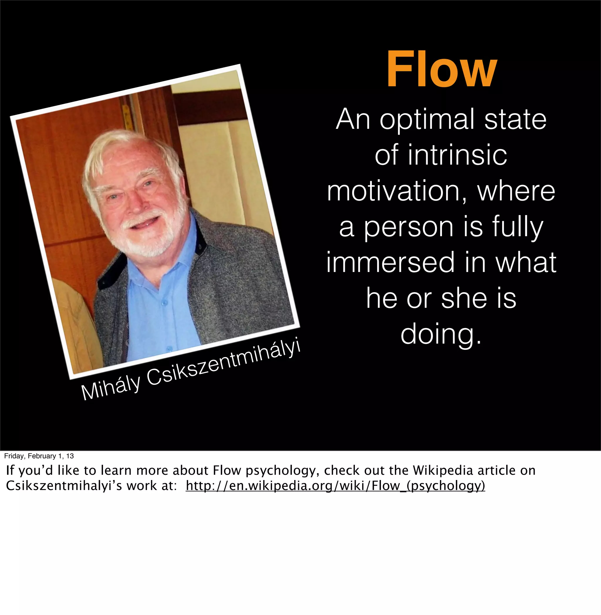 Flow
                                                          An optimal state
                                                             of intrinsic
                                                         motivation, where
                                                          a person is fully
                                                         immersed in what
                                                            he or she is
                                                               doing.
                                            ntmi hályi
                                l y Cs iksze
                         Mihá

Friday, February 1, 13

If you’d like to learn more about Flow psychology, check out the Wikipedia article on
Csikszentmihalyi’s work at: http://en.wikipedia.org/wiki/Flow_(psychology)
 