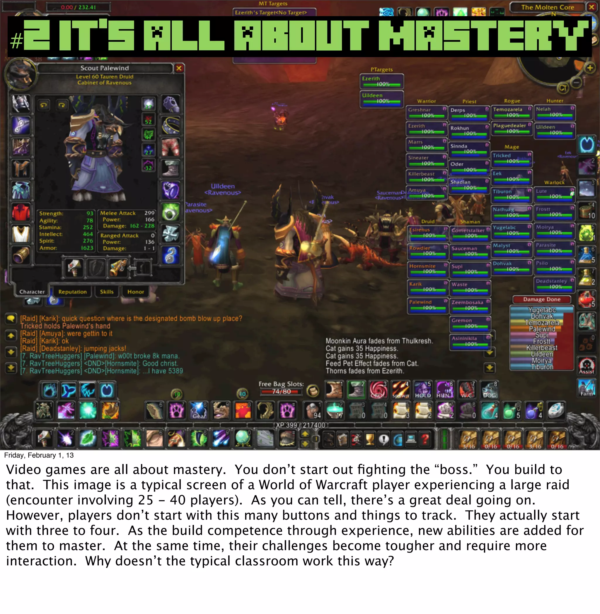 #2 IT’S ALL ABOUT MASTERY




Friday, February 1, 13

Video games are all about mastery. You don’t start out ﬁghting the “boss.” You build to
that. This image is a typical screen of a World of Warcraft player experiencing a large raid
(encounter involving 25 - 40 players). As you can tell, there’s a great deal going on.
However, players don’t start with this many buttons and things to track. They actually start
with three to four. As the build competence through experience, new abilities are added for
them to master. At the same time, their challenges become tougher and require more
interaction. Why doesn’t the typical classroom work this way?
 