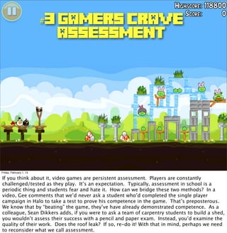 #3 GAMERS CRAVE
                          ASSESSMENT




Friday, February 1, 13

If you think about it, video games are persistent assessment. Players are constantly
challenged/tested as they play. It’s an expectation. Typically, assessment in school is a
periodic thing and students fear and hate it. How can we bridge these two methods? In a
video, Gee comments that we’d never ask a student who’d completed the single player
campaign in Halo to take a test to prove his competence in the game. That’s preposterous.
We know that by “beating” the game, they’ve have already demonstrated competence. As a
colleague, Sean Dikkers adds, if you were to ask a team of carpentry students to build a shed,
you wouldn’t assess their success with a pencil and paper exam. Instead, you’d examine the
quality of their work. Does the roof leak? If so, re-do it! With that in mind, perhaps we need
to reconsider what we call assessment.
 