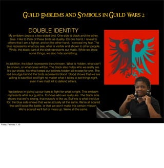 Guild Emblems and Symbols in Guild Wars 2

                          DOUBLE IDENTITY
       My emblem depicts a two-sided bird. One side is black and the other,
         blue. I like to think of these birds as duality. On one hand, I reveal to
       others that I am a ﬁghter, and on the other hand, I conceal my fear. The
      blue represents what you see, what is visible and shown to other people.
        While, the black part of the bird represents our mask. While we show
                           some things, we also hide something.


     In addition, the black represents the unknown. What is hidden, what can't
      be shown, or what never will be. The black also hides who we really are.
      It's our shield. It's what keeps our secrets hidden all except for one. The
      red smudge behind the birds represents blood. Blood shows that we are
        willing to sacriﬁce and ﬁght no matter what it takes to set things right,
                           even if we must kill to defend others.


        We believe in giving up our lives to ﬁght for what is right. This emblem
       represents what our guild is. It shows who we really are. The black side
       shows that we're strong, that nobody is like us. But this is what the blue
      for: the blue side shows that we're actually all the same. We're all scared
         that we'll loose the battle, or that we won't make this certain mission.
                 We're scared we'll fail or mess up. We're all the same.




Friday, February 1, 13
 