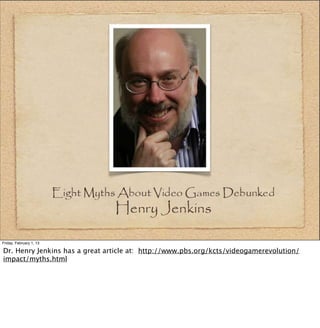 Friday, February 1, 13

Dr. Henry Jenkins has a great article at: http://www.pbs.org/kcts/videogamerevolution/
impact/myths.html
 