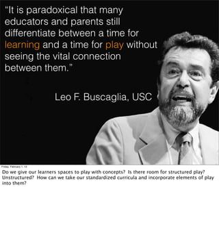 “It is paradoxical that many
  educators and parents still
  differentiate between a time for
  learning and a time for play without
  seeing the vital connection
  between them.”

                         Leo F. Buscaglia, USC




Friday, February 1, 13

Do we give our learners spaces to play with concepts? Is there room for structured play?
Unstructured? How can we take our standardized curricula and incorporate elements of play
into them?
 