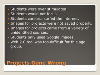    Students were over stimulated.
   Students would not focus.
   Students careless surfed the internet.
   Images for projects were not saved properly.
   Images for projects came from a variety of
    unidentified sources.
   Students only used Google images.
   Web 2.0 tool was too difficult for this age
    group.



Projects Gone Wrong
 