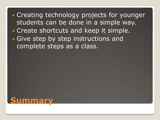  Creating technology projects for younger
  students can be done in a simple way.
 Create shortcuts and keep it simple.
 Give step by step instructions and
  complete steps as a class.




Summary
 