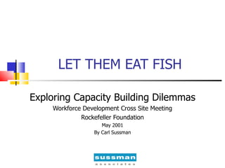 LET THEM EAT FISH Exploring Capacity Building Dilemmas Workforce Development Cross Site Meeting Rockefeller Foundation May 2001 By Carl Sussman 