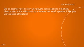 LET THEM PLAY!
We as coaches have to know why players make decisions in the field.
Have a look at the video and try to answer the ‘why?’ question if like you
were coaching this player.
11/21
 
