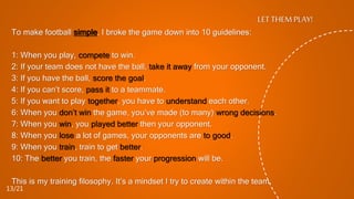 To make football simple, I broke the game down into 10 guidelines:
1: When you play, compete to win.
2: If your team does not have the ball, take it away from your opponent.
3: If you have the ball, score the goal.
4: If you can’t score, pass it to a teammate.
5: If you want to play together, you have to understand each other.
6: When you don’t win the game, you’ve made (to many) wrong decisions.
7: When you win, you played better then your opponent.
8: When you lose a lot of games, your opponents are to good.
9: When you train, train to get better.
10: The better you train, the faster your progression will be.
This is my training filosophy. It’s a mindset I try to create within the team.
LET THEM PLAY!
13/21
 
