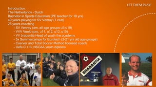 LET THEM PLAY!
Introduction:
The Netherlands – Dutch
Bachelor in Sports Education (PE teacher for 18 yrs)
40 years playing for SV Venray (1 club)
25 years coaching
- SV Venray (am, all age groups u5-u19)
- VVV Venlo (pro, u11, u12, u13, u15)
- VV brabantia Head of youth the academy
- 5x Summercamps for Eurotech (3-21 yrs old age groups)
- Coerver and Total Soccer Method licensed coach
- Uefa C + B, NSCAA youth diploma
2/21
 