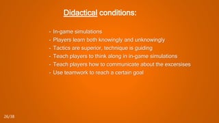Didactical conditions:
- In-game simulations
- Players learn both knowingly and unknowingly
- Tactics are superior, technique is guiding
- Teach players to think along in in-game simulations
- Teach players how to communicate about the excersises
- Use teamwork to reach a certain goal
26/38
 