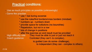 Practical conditions:
- Use as much principles as possible (unknowingly)
- Game like practise:
* use 1 bal during excersie
* use the rules/find borders/cross borders (mindset)
* numbers up – numbers down
* provide space for sollutions (no boundries)
* Repetiotion, but not in a row
* lots of change in positions
* after the exercise an end result must be provided
- High difficulty rate: They must be able to just or just not reach it
- Coach guidance: Controled (they can’t– to complex),
to guided (can do some- challenge),
to independant (they can – complex to others).
27/38
 