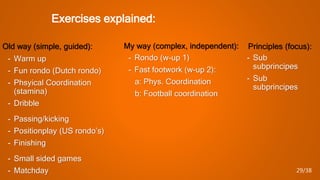 Exercises explained:
Old way (simple, guided):
- Warm up
- Fun rondo (Dutch rondo)
- Phsyical Coordination
(stamina)
- Dribble
- Passing/kicking
- Positionplay (US rondo’s)
- Finishing
- Small sided games
- Matchday
My way (complex, independent):
- Rondo (w-up 1)
- Fast footwork (w-up 2):
a: Phys. Coordination
b: Football coordination
- Sub
subprincipes
- Sub
subprincipes
Principles (focus):
29/38
 