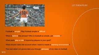 Football is simple. Play football simple is difficult.
What is behind this phrase? Why is football so simple, yet complex?
What parts play a role if improving players is your goal?
What should I take into account when I want to create a learning environment?
The next slide’s im gonna take you through glimpses of my view on football.
LET THEM PLAY!
6/21
 