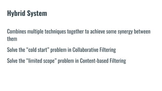 Hybrid System
Combines multiple techniques together to achieve some synergy between
them
Solve the “cold start” problem in Collaborative Filtering
Solve the “limited scope” problem in Content-based Filtering
 