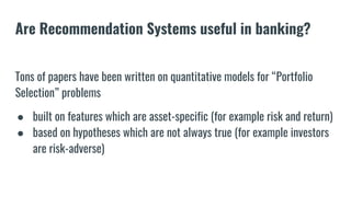 Are Recommendation Systems useful in banking?
Tons of papers have been written on quantitative models for “Portfolio
Selection” problems
● built on features which are asset-specific (for example risk and return)
● based on hypotheses which are not always true (for example investors
are risk-adverse)
 