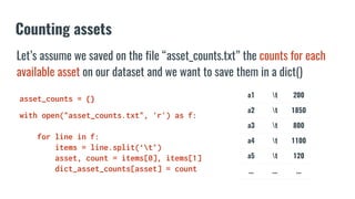 Counting assets
a1 t 200
a2 t 1850
a3 t 800
a4 t 1100
a5 t 120
... ... ...
asset_counts = {}
with open("asset_counts.txt", 'r') as f:
for line in f:
items = line.split(‘t’)
asset, count = items[0], items[1]
dict_asset_counts[asset] = count
Let’s assume we saved on the file “asset_counts.txt” the counts for each
available asset on our dataset and we want to save them in a dict()
 