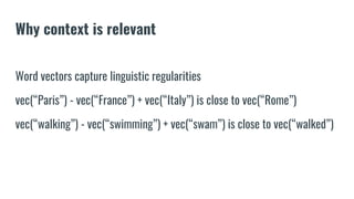 Why context is relevant
Word vectors capture linguistic regularities
vec(“Paris”) - vec(“France”) + vec(“Italy”) is close to vec(“Rome”)
vec(“walking”) - vec(“swimming”) + vec(“swam”) is close to vec(“walked”)
 