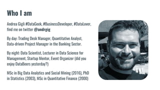 Who I am
Andrea Gigli #DataGeek, #BusinessDeveloper, #DataLover,
find me on twitter @andrgig
By day: Trading Desk Manager, Quantitative Analyst,
Data-driven Project Manager in the Banking Sector.
By night: Data Scientist, Lecturer in Data Science for
Management, Startup Mentor, Event Organizer (did you
enjoy DataBeers yesterday?)
MSc in Big Data Analytics and Social Mining (2016), PhD
in Statistics (2003), MSc in Quantitative Finance (2000)
 