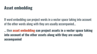 Asset embedding
If word embedding can project words in a vector space taking into account
of the other words along with they are usually accompanied...
… then asset embedding can project assets in a vector space taking
into account of the other assets along with they are usually
accompanied
 