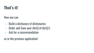 That’s it!
Now you can
- Build a dictionary of dictionaries
- Order and Save your dict() of dict()’s
- Ask for a recommendation
as in the previous application!
 