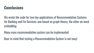 Conclusions
We wrote the code for two toy-applications of Recommendation Systems
for Banking and Fin Services: one based on graph theory, the other on word
embedding
Many more recommendation system can be implemented
Bear in mind that testing a Recommendation System is not easy!
 