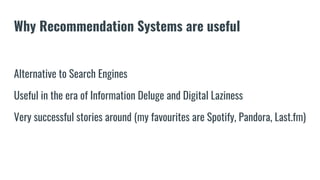 Why Recommendation Systems are useful
Alternative to Search Engines
Useful in the era of Information Deluge and Digital Laziness
Very successful stories around (my favourites are Spotify, Pandora, Last.fm)
 
