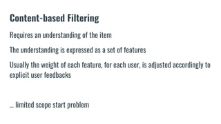 Content-based Filtering
Requires an understanding of the item
The understanding is expressed as a set of features
Usually the weight of each feature, for each user, is adjusted accordingly to
explicit user feedbacks
… limited scope start problem
 