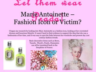 Let them wear
Prada!Marie Antoinette –
Fashion Icon or Victim?
I began my research by looking into Mary Antoinette as a fashion icon, looking at her overstated
dresses and luxurious lifestyle. It wasn’t hard to find evidence to support the idea that she was a
fashionista of her time, and it was easy to spot the links between her wardrobe and present day 21st
century fashion trends.
Basic decorative items such as Bows,
Tassels, Floral’s, Pearls, Diamantes
can all be translated back to the
Dauphine of France.
 