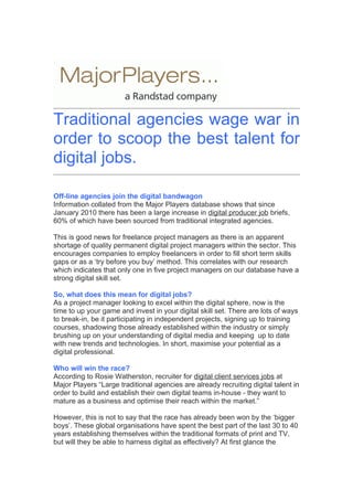 Traditional agencies wage war in
order to scoop the best talent for
digital jobs.

Off-line agencies join the digital bandwagon
Information collated from the Major Players database shows that since
January 2010 there has been a large increase in digital producer job briefs,
60% of which have been sourced from traditional integrated agencies.

This is good news for freelance project managers as there is an apparent
shortage of quality permanent digital project managers within the sector. This
encourages companies to employ freelancers in order to fill short term skills
gaps or as a ‘try before you buy’ method. This correlates with our research
which indicates that only one in five project managers on our database have a
strong digital skill set.

So, what does this mean for digital jobs?
As a project manager looking to excel within the digital sphere, now is the
time to up your game and invest in your digital skill set. There are lots of ways
to break-in, be it participating in independent projects, signing up to training
courses, shadowing those already established within the industry or simply
brushing up on your understanding of digital media and keeping up to date
with new trends and technologies. In short, maximise your potential as a
digital professional.

Who will win the race?
According to Rosie Watherston, recruiter for digital client services jobs at
Major Players “Large traditional agencies are already recruiting digital talent in
order to build and establish their own digital teams in-house - they want to
mature as a business and optimise their reach within the market.”

However, this is not to say that the race has already been won by the ‘bigger
boys’. These global organisations have spent the best part of the last 30 to 40
years establishing themselves within the traditional formats of print and TV,
but will they be able to harness digital as effectively? At first glance the
 
