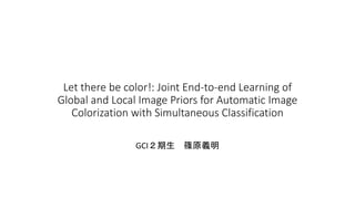 Let there be color!: Joint End-to-end Learning of
Global and Local Image Priors for Automatic Image
Colorization with Simultaneous Classification
GCI２期生 篠原義明
 