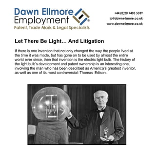 Let There Be Light… And Litigation
If there is one invention that not only changed the way the people lived at
the time it was made, but has gone on to be used by almost the entire
world ever since, then that invention is the electric light bulb. The history of
the light bulb’s development and patent ownership is an interesting one,
involving the man who has been described as America’s greatest inventor,
as well as one of its most controversial: Thomas Edison.
 