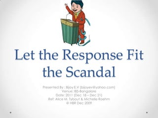 Let the Response Fit
     the Scandal
    Presented By : Bijoy E.V (bijoyev@yahoo.com)
                Venue: IBS-Bangalore
            Date: 2011 (Dec 18 – Dec 21)
       Ref: Alice M. Tybout & Michelle Roehm
                   @ HBR Dec 2009
 