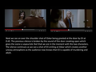 Next we see an over the shoulder shot of Oskar being greeted at the door by Eli at
0.42. The previous silence is broken by the sound of the door creaking open which
gives the scene a voyeuristic feel that we are in the moment with the two characters.
The silence continues as we see a shot of Eli smiling at Oskar which creates another
uneasy atmosphere as the audience now knows that Eli is capable of murdering and
adult.
 